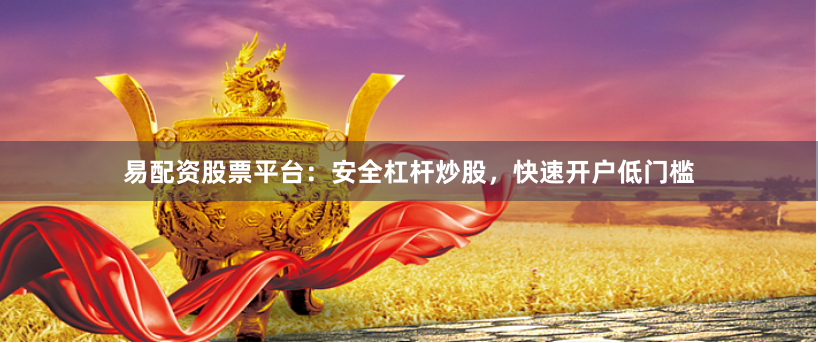 易配资股票平台：安全杠杆炒股，快速开户低门槛