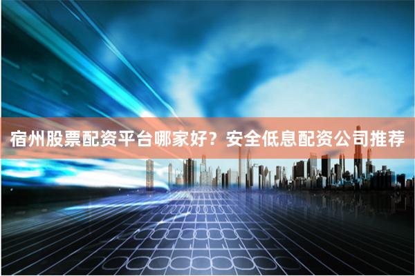 宿州股票配资平台哪家好？安全低息配资公司推荐